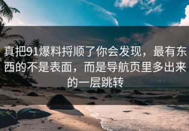 真把91爆料捋顺了你会发现，最有东西的不是表面，而是导航页里多出来的一层跳转