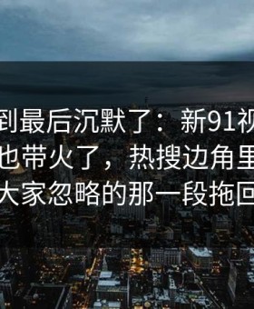 有人看到最后沉默了：新91视频一下把旧帖也带火了，热搜边角里那段内容把大家忽略的那一段拖回视线