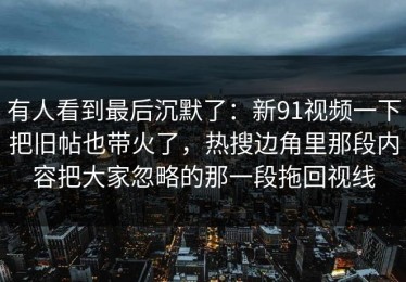 有人看到最后沉默了：新91视频一下把旧帖也带火了，热搜边角里那段内容把大家忽略的那一段拖回视线