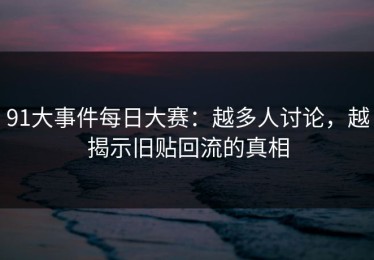 91大事件每日大赛：越多人讨论，越揭示旧贴回流的真相