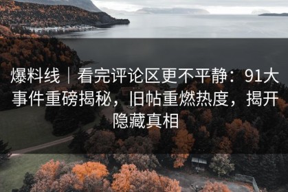爆料线｜看完评论区更不平静：91大事件重磅揭秘，旧帖重燃热度，揭开隐藏真相