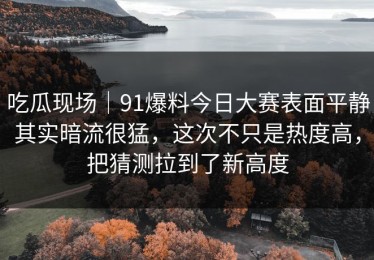 吃瓜现场｜91爆料今日大赛表面平静其实暗流很猛，这次不只是热度高，把猜测拉到了新高度