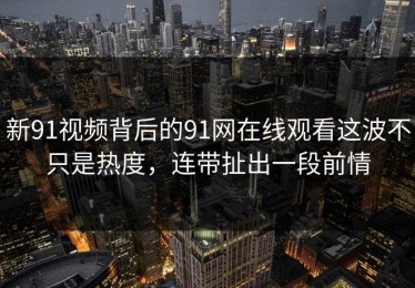 新91视频背后的91网在线观看这波不只是热度，连带扯出一段前情