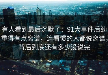 有人看到最后沉默了：91大事件后劲重得有点离谱，连看惯的人都说离谱，背后到底还有多少没说完