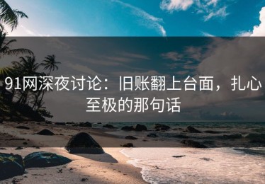 91网深夜讨论：旧账翻上台面，扎心至极的那句话