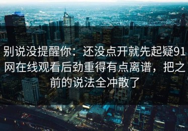 别说没提醒你：还没点开就先起疑91网在线观看后劲重得有点离谱，把之前的说法全冲散了