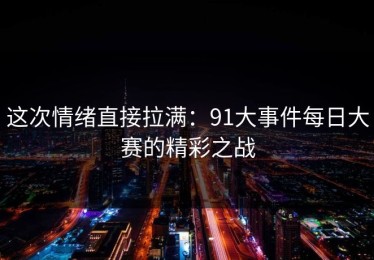 这次情绪直接拉满：91大事件每日大赛的精彩之战