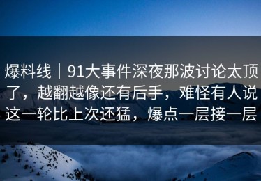 爆料线｜91大事件深夜那波讨论太顶了，越翻越像还有后手，难怪有人说这一轮比上次还猛，爆点一层接一层