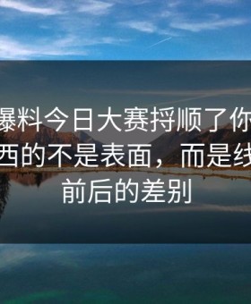 真把91爆料今日大赛捋顺了你会发现，最有东西的不是表面，而是线路更新前后的差别