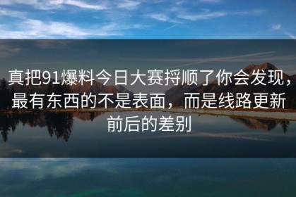 真把91爆料今日大赛捋顺了你会发现，最有东西的不是表面，而是线路更新前后的差别