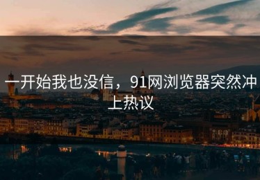 一开始我也没信，91网浏览器突然冲上热议