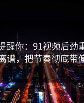 别说没提醒你：91视频后劲重得有点离谱，把节奏彻底带偏