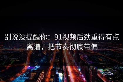 别说没提醒你：91视频后劲重得有点离谱，把节奏彻底带偏