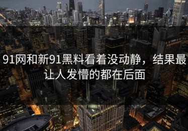 91网和新91黑料看着没动静，结果最让人发懵的都在后面