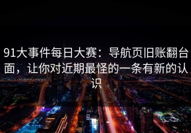 91大事件每日大赛：导航页旧账翻台面，让你对近期最怪的一条有新的认识