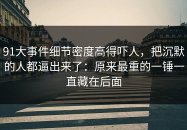 91大事件细节密度高得吓人，把沉默的人都逼出来了：原来最重的一锤一直藏在后面