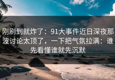 刚刷到就炸了：91大事件近日深夜那波讨论太顶了，一下把气氛拉满：谁先看懂谁就先沉默