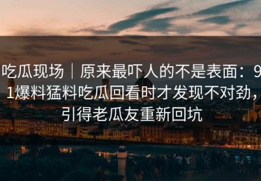 吃瓜现场｜原来最吓人的不是表面：91爆料猛料吃瓜回看时才发现不对劲，引得老瓜友重新回坑