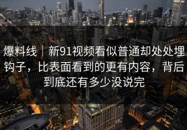 爆料线｜新91视频看似普通却处处埋钩子，比表面看到的更有内容，背后到底还有多少没说完
