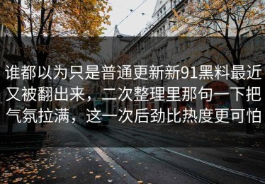 谁都以为只是普通更新新91黑料最近又被翻出来，二次整理里那句一下把气氛拉满，这一次后劲比热度更可怕
