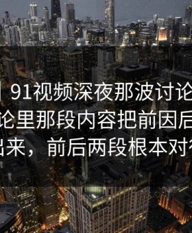 爆料线｜91视频深夜那波讨论太顶了，站外讨论里那段内容把前因后果全翻了出来，前后两段根本对得上