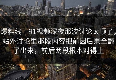 爆料线｜91视频深夜那波讨论太顶了，站外讨论里那段内容把前因后果全翻了出来，前后两段根本对得上
