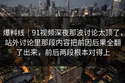 爆料线｜91视频深夜那波讨论太顶了，站外讨论里那段内容把前因后果全翻了出来，前后两段根本对得上