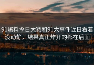 91爆料今日大赛和91大事件近日看着没动静，结果真正炸开的都在后面