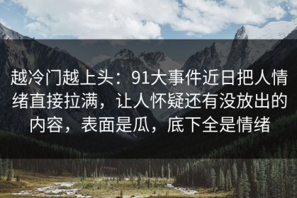 越冷门越上头：91大事件近日把人情绪直接拉满，让人怀疑还有没放出的内容，表面是瓜，底下全是情绪