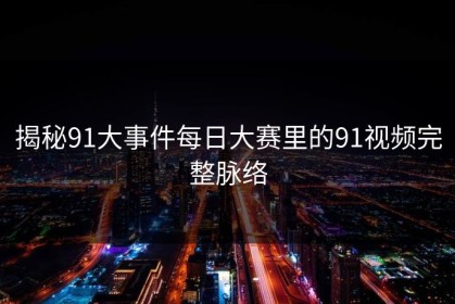 揭秘91大事件每日大赛里的91视频完整脉络
