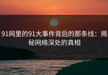 91网里的91大事件背后的那条线：揭秘网络深处的真相