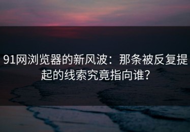 91网浏览器的新风波：那条被反复提起的线索究竟指向谁？