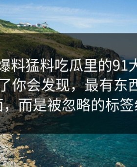 真把91爆料猛料吃瓜里的91大事件近日捋顺了你会发现，最有东西的不是表面，而是被忽略的标签组合