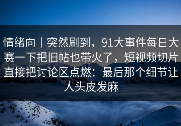 情绪向｜突然刷到，91大事件每日大赛一下把旧帖也带火了，短视频切片直接把讨论区点燃：最后那个细节让人头皮发麻