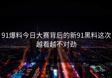 91爆料今日大赛背后的新91黑料这次越看越不对劲