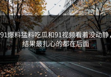 91爆料猛料吃瓜和91视频看着没动静，结果最扎心的都在后面