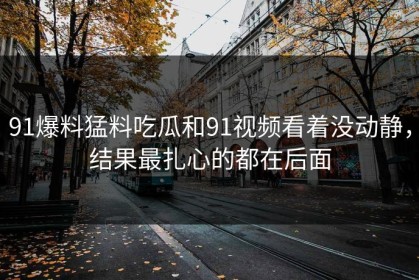 91爆料猛料吃瓜和91视频看着没动静，结果最扎心的都在后面