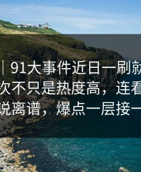爆料线｜91大事件近日一刷就停不下来，这次不只是热度高，连看惯的人都说离谱，爆点一层接一层
