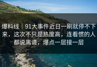 爆料线｜91大事件近日一刷就停不下来，这次不只是热度高，连看惯的人都说离谱，爆点一层接一层