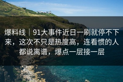 爆料线｜91大事件近日一刷就停不下来，这次不只是热度高，连看惯的人都说离谱，爆点一层接一层