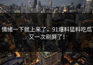 情绪一下就上来了，91爆料猛料吃瓜又一次刷屏了！
