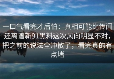 一口气看完才后怕：真相可能比传闻还离谱新91黑料这次风向明显不对，把之前的说法全冲散了，看完真的有点堵