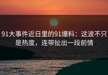 91大事件近日里的91爆料：这波不只是热度，连带扯出一段前情