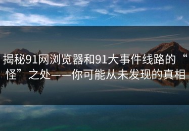 揭秘91网浏览器和91大事件线路的“怪”之处——你可能从未发现的真相