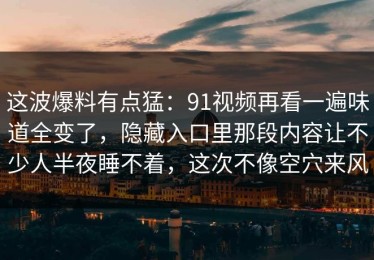 这波爆料有点猛：91视频再看一遍味道全变了，隐藏入口里那段内容让不少人半夜睡不着，这次不像空穴来风