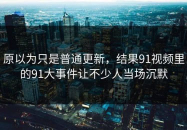 原以为只是普通更新，结果91视频里的91大事件让不少人当场沉默