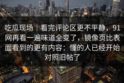 吃瓜现场｜看完评论区更不平静，91网再看一遍味道全变了，镜像页比表面看到的更有内容：懂的人已经开始对照旧帖了