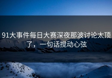 91大事件每日大赛深夜那波讨论太顶了，一句话搅动心弦