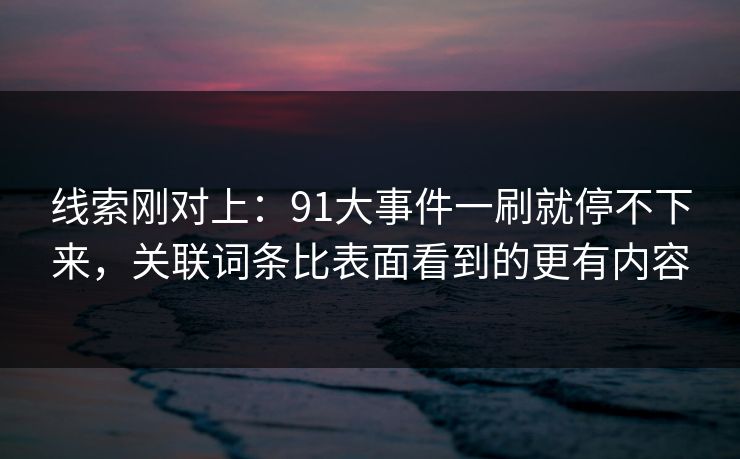 线索刚对上：91大事件一刷就停不下来，关联词条比表面看到的更有内容