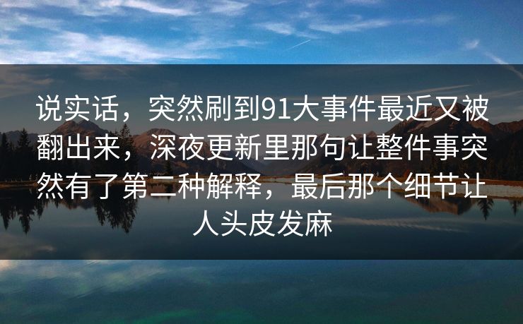 说实话,突然刷到91大事件最近又被翻出来,深夜更新里那句让整件事突然有了第二种解释,最后那个细节让人头皮发麻 说实话,突然刷到91大事件最近又被翻出来,深夜更新里那句让整件事突然有了第二种解释,最后那个细节让人头皮发麻
